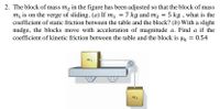 2. The block of mass m, in the figure has been adjusted so that the block of mass
m, is on the verge of sliding. (a) If m1 = 7 kg and m2 = 5 kg , what is the
coefficient of static friction between the table and the block? (b) With a slight
nudge, the blocks move with acceleration of magnitude a. Find a if the
coefficient of kinetic friction between the table and the block is µ = 0.54
m2
