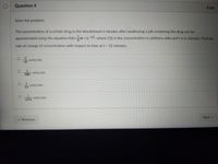 Question 4
4 pts
Solve the problem.
The concentration of a certain drug in the bloodstream t minutes after swallowing a pill containing the drug can be
approximated using the equation C(t)=(4t+1)-1/2, where C(t) is the concentration in arbitrary units and t is in minutes. Find the
rate of change of concentration with respect to time at t = 12 minutes.
units/min
Next ▸
O
O
2
3067
units/min
units/min
O
6174
< Previous
units/min