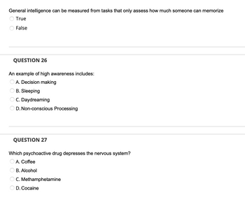 **Educational Assessment Questions**

1. **General Intelligence Evaluation**
   - *Statement*: General intelligence can be measured from tasks that only assess how much someone can memorize.
     - ○ True
     - ○ False

2. **Question 26: Awareness Assessment**
   - *Prompt*: An example of high awareness includes:
     - ○ A. Decision making
     - ○ B. Sleeping
     - ○ C. Daydreaming
     - ○ D. Non-conscious Processing

3. **Question 27: Psychoactive Substances and the Nervous System**
   - *Prompt*: Which psychoactive drug depresses the nervous system?
     - ○ A. Coffee
     - ○ B. Alcohol
     - ○ C. Methamphetamine
     - ○ D. Cocaine

*Note: The questions are designed to assess understanding of concepts related to intelligence, awareness, and the effects of psychoactive substances.*