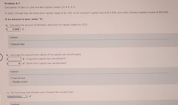 Problem 4-7
Calculation of Gain or Loss and Net Capital Losses (LO 4.4, 4.5)
In 2022, Michael has net short-term capital losses of $1,700, a net long-term capital loss of $17,000, and other ordinary taxable income of $45,000.
If an amount is zero, enter "0".
a. Calculate the amount of Michael's deduction for capital losses for 2022.
$
3,000
Feedback
Check My Work
b. Calculate the amount and nature of his capital loss carryforward.
$
X Long-term capital loss carryforward
0✔Short-term capital loss carryforward
Feedback
Check My Work
Partially correct
c. For how long may Michael carry forward the unused loss?
Indefinitely
Feedback