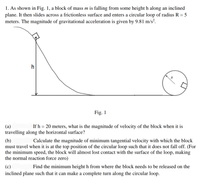 1. As shown in Fig. 1, a block of mass m is falling from some height h along an inclined
plane. It then slides across a frictionless surface and enters a circular loop of radius R = 5
meters. The magnitude of gravitational acceleration is given by 9.81 m/s².
Fig. 1
(a)
If h = 20 meters, what is the magnitude of velocity of the block when it is
travelling along the horizontal surface?
(b)
must travel when it is at the top position of the circular loop such that it does not fall off. (For
the minimum speed, the block will almost lost contact with the surface of the loop, making
the normal reaction force zero)
Calculate the magnitude of minimum tangential velocity with which the block
(c)
inclined plane such that it can make a complete turn along the circular loop.
Find the minimum height h from where the block needs to be released on the
