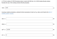 A 175.0 mL solution of 2.292 M strontium nitrate is mixed with 220.0 mL of a 2.436 M sodium fluoride solution.
Calculate the mass of the resulting strontium fluoride precipitate.
mass:
33.67
Assuming complete precipitation, calculate the final concentration of each ion. Ksp values can be found in the table of
solubility product constants.
[Na*] =
M
[NO,] =
M
[Sr+] =
0.3370
M
[F] =
M
