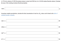 A 175.0 mL solution of 2.292 M strontium nitrate is mixed with 220.0 mL of a 2.436 M sodium fluoride solution. Calculate
the mass of the resulting strontium fluoride precipitate.
mass:
g
Assuming complete precipitation, calculate the final concentration of each ion. Ksp values can be found in the table of
solubility product constants.
[Na*] =
M
[NO,] =
M
[Sr2+] =
M
[F] =
M
