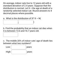 On average, indoor cats live to 12 years old with a
standard deviation of 2.4 years. Suppose that the
distribution is normal. Let X = the age at death of a
randomly selected indoor cat. Round answers to 4
decimal places where possible.
a. What is the distribution of X? X ~ N(
b. Find the probability that an indoor cat dies when
it is between 13.6 and 16.7 years old.
c. The middle 20% of indoor cats' age of death lies
between what two numbers?
Low:
years
High:
years
