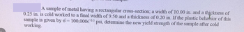 A sample of metal having a rectangular cross-section; a width of 10.00 in. and a thickness of
0.25 in. is cold worked to a final width of 9.50 and a thickness of 0.20 in. If the plastic behavior of this
sample is given by d=100,000€0.5 psi, determine the new yield strength of the sample after cold
working.