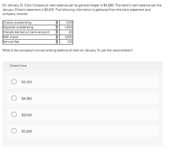 On January 31, Clark Company's cash balance per its general ledger is $4,280. The bank's cash balance per the
January 31 bank statement is $3,100. The following information is gathered from the bank statement and
company records:
Checks outstanding
Deposits outstanding
Interest earned on bank account
NSF check
Service fee
Multiple Choice
O $3,000
What is the company's correct ending balance of cash on January 31, per the reconciliation?
O $4,380
O $2,020
$
$3,200
$
$
$
1,100
1,200
20
1,000
100