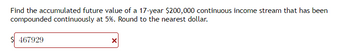 Find the accumulated future value of a 17-year $200,000 continuous income stream that has been
compounded continuously at 5%. Round to the nearest dollar.
467929
X