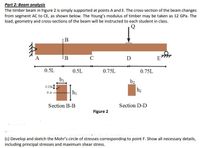 Part 2: Beam analysis
The timber beam in Figure 2 is simply supported at points A and E. The cross-section of the beam changes
from segment AC to CE, as shown below. The Young's modulus of timber may be taken as 12 GPa. The
load, geometry and cross-sections of the beam will be instructed to each student in class.
B
A
:B
C
D
E
0.5L
0.5L
0.75L
0.75L
bị
b2
0.25hI
NA
hị
Section B-B
Section D-D
Figure 2
(c) Develop and sketch the Mohr's circle of stresses corresponding to point F. Show all necessary details,
including principal stresses and maximum shear stress.
