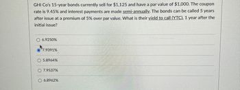 GHI Co's 15-year bonds currently sell for $1,125 and have a par value of $1,000. The coupon
rate is 9.45% and interest payments are made semi-annually. The bonds can be called 5 years
after issue at a premium of 5% over par value. What is their yield to call (YTC), 1 year after the
initial issue?
O 6.9250%
7.9391%
O 5.8964%
7.9537%
O 6.8962%