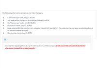 The following information pertains to Lily Video Company.
1.
Cash balance per bank, July 31, $8,183.
2.
July bank service charge not recorded by the depositor $35.
3.
Cash balance per books, July 31, $8,204.
4.
Deposits in transit, July 31, $1,960.
Bank collected $1,360 note for Lily in July, plus interest $43, less fee $27. The collection has not been recorded by Lily, and
no interest has been accrued.
5.
6.
Outstanding checks, July 31, $598.
(b)
Journalize the adjusting entries at July 31 on the books of Lily Video Company. (Credit account titles are automatically indented
when amount is entered. Do not indent manually.)
