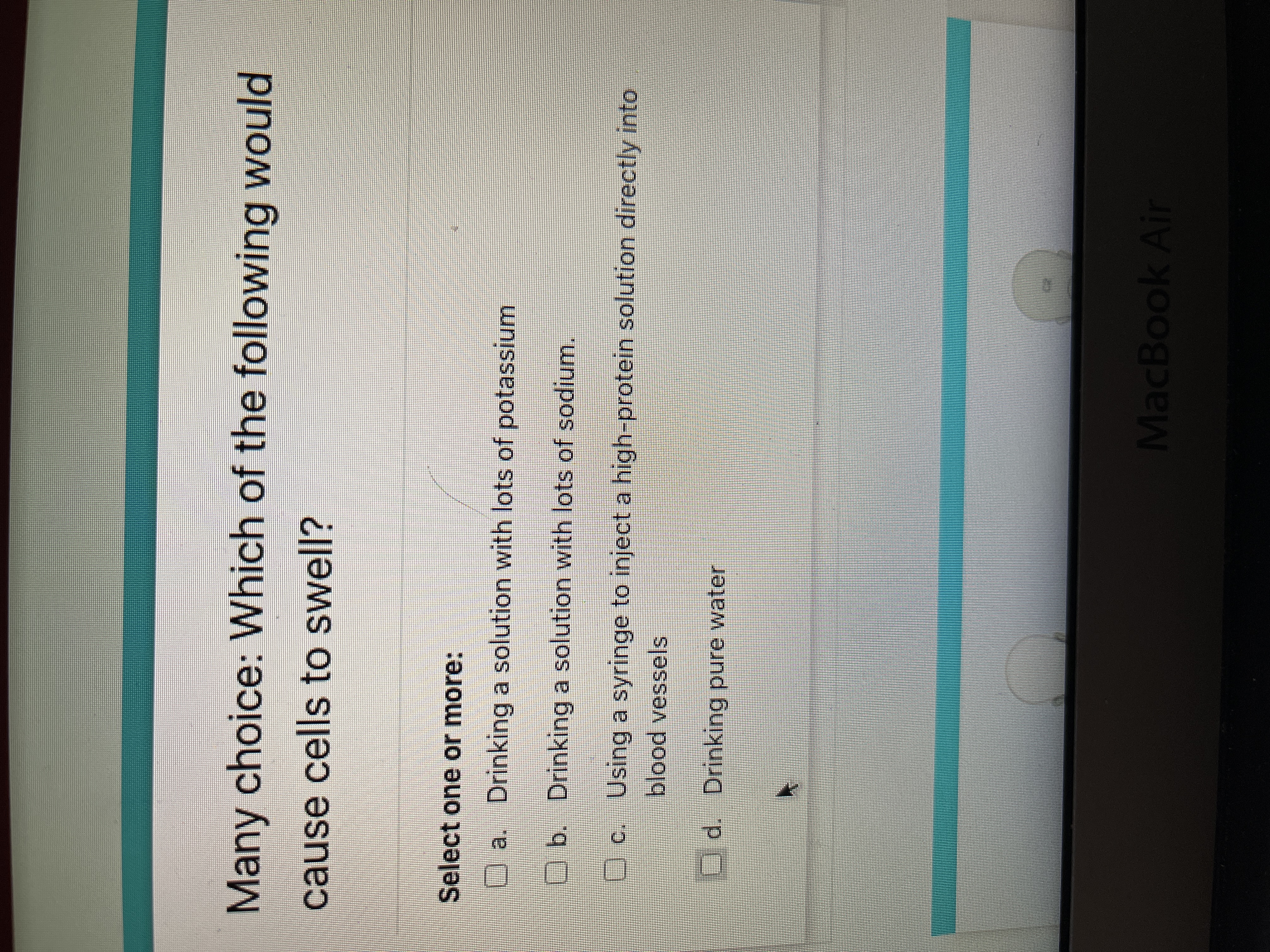 Many choice: Which of the following would
cause cells to swell?
Select one or more:
O a. Drinking a solution with lots of potassium
O b. Drinking a solution with lots of sodium.
Uc. Using a syringe to inject a high-protein solution directly into
blood vessels
Ud. Drinking pure water
MacBook Air
