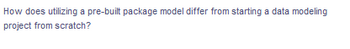 How does utilizing a pre-built package model differ from starting a data modeling
project from scratch?
