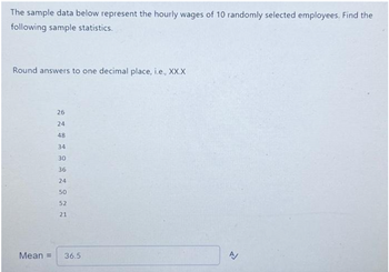 The sample data below represent the hourly wages of 10 randomly selected employees. Find the
following sample statistics.
Round answers to one decimal place, i.e., XX.X
26
24
48
34
30
36
24
50
52
21
Mean = 36.5
A/