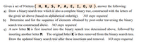 Given a set of 9 letters { H, K, S, P, A, E, I, 0, U }, answer the following:
a) Draw a binary search tree which is also a complete binary tree, constructed with the letters of
the given set above (based on alphabetical ordering).
b) Determine and list the sequence of elements obtained by post-order traversing the binary
NO steps required.
search tree constructed above. NO steps required.
c) A new letter N is first inserted into the binary search tree determined above, followed by
inserting another letter M. The original letter K is then removed from the binary search tree.
Draw the updated binary search tree after these insertions and removal. NO steps required.
