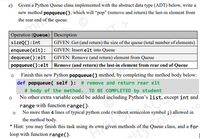 c) Given a Python Queue class implemented with the abstract data type (ADT) below, write a
new method popqueue(), which will “pop" (remove and return) the last-in element from
the rear end of the queue.
| Operation (Queue) Description
sizeQ():int
| GIVEN: Get (and return) the size of the queue (total number of elements)
enqueue (elt):
dequeue (): elt
popqueue(): elt Remove (and return) the last-in element from rear end of Queue
GIVEN: Insert elt into Queue
GIVEN: Remove (and return) element from Queue
Finish this new Python popqueue () method, by completing the method body below:
def popqueue ( self ): # remove and return rear elt
# body of the method. TO BE COMPLETED by student
o No other extra variable could be added including Python's list, except int and
range with function range().
o No more than 4 lines of typical python code (without semicolon symbol ;) allowed in
the method body.
* Hint: you may finish this task using its own given methods of the Queue class, and a for
loop with function range().
