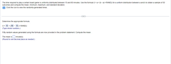 The time required to play a certain board game is uniformly distributed between 15 and 60 minutes. Use the formula U = a + (b-a) x RAND() for a uniform distribution between a and b to obtain a sample of 50
outcomes and compute the mean, minimum, maximum, and standard deviation.
Click the icon to view the randomly-generated times.
Determine the appropriate formula.
U= 15+ (60 - 15 ) × RAND()
(Type whole numbers.)
Fifty random values generated using the formula are now provided in the problem statement. Compute the mean.
The mean is
minute(s).
(Round to one decimal place as needed.)