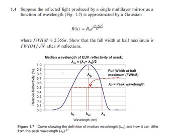 1.4 Suppose the reflected light produced by a single multilayer mirror as a
function of wavelength (Fig. 1.7) is approximated by a Gaussian
where FWHM
R(A) = Roe
2.3550. Show that the full width at half maximum is
FWHM/√N after N reflections.
Median wavelength of EUV reflectivity of mask:
Relatvie Reflectivity (%)
1.0
0.9
0.8
0.7
0.6
0.5
0.4
0.3
0.2
0.1
0.0
M
Am = (A₁+ A₂)/2
Ap
Am
Full Width at half
maximum (FWHM)
Ap Peak wavelength
Wavelength (nm)
Figure 1.7 Curve showing the definition of median wavelength (m) and how it can differ
from the peak wavelength (Ap).27