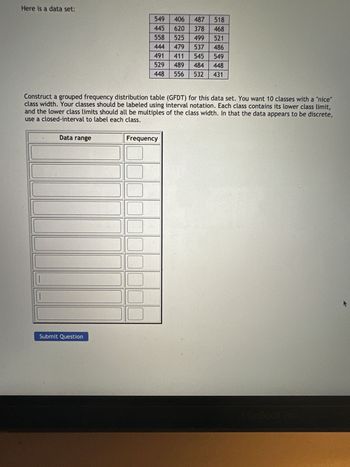 Here is a data set:
Construct a grouped frequency distribution table (GFDT) for this data set. You want 10 classes with a "nice"
class width. Your classes should be labeled using interval notation. Each class contains its lower class limit,
and the lower class limits should all be multiples of the class width. In that the data appears to be discrete,
use a closed-interval to label each class.
Data range
549
406 487 518
445
620 378 468
558 525 499 521
444 479 537 486
491 411 545 549
529 489 484 448
556 532 431
448
Submit Question
Frequency