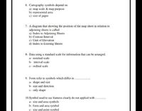 6. Cartography symbols depend on
a) map scale & map purpose
b) represented area
c) size of paper
7. A diagram that showing the position of the map sheet in relation to
adjoining sheets is called
a) Index to Adjoining Sheets
b) Contour Interval
c) Unit of Elevation
d) Index to Existing Sheets
8- Data using a standard scale for information that can be arranged.
a- nominal scale
b- interval scale
c- ordinal scale
9. Form refer to symbols which differ in
a- shape and size
b- size and direction
c- only shape
10.Symbol used to see features clearly do not applied with
a- size and area symbols
b- form and area symbol
c- size and point symbol
