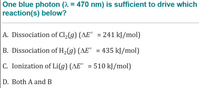 One blue photon (^ = 470 nm) is sufficient to drive which
reaction(s) below?
A. Dissociation of Cl2(g) (AE° = 241 kJ/mol)
%3D
B. Dissociation of H,(g) (AE° = 435 kJ/mol)
%3D
C. Ionization of Li(g) (AE° = 510 kJ/mol)
D. Both A and B
