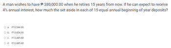 A man wishes to have 280,000.00 when he retires 15 years from now. If he can expect to receive
4% annual interest, how much the set aside in each of 15 equal annual beginning of year deposits?
O a. P13,544.68
O b. P13,454.68
O c. P13,445.68
O d. P12,445.68