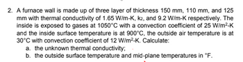 2. A furnace wall is made up of three layer of thickness 150 mm, 110 mm, and 125
mm with thermal conductivity of 1.65 W/m-K, k2, and 9.2 W/m-K respectively. The
inside is exposed to gases at 1050°C with a convection coefficient of 25 W/m²-K
and the inside surface temperature is at 900°C, the outside air temperature is at
30°C with convection coefficient of 12 W/m²-K. Calculate:
a. the unknown thermal conductivity;
b. the outside surface temperature and mid-plane temperatures in °F.