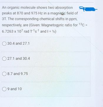 An organic molecule shows two absorption
peaks at 870 and 975 Hz in a magnetic field of
3T. The corresponding chemical shifts in ppm,
respectively, are (Given: Magnetogyric ratio for 13C =
6.7263 x 107 rad T-1s1 and I = 1/2)
30.4 and 27.1
27.1 and 30.4
8.7 and 9.75
9 and 10