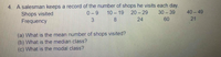 A salesman keeps a record of the number of shops he visits each day.
Shops visited
Frequency
4.
0-9
10 – 19
20 - 29
30 39
40 49
8
24
60
21
(a) What is the mean number of shops visited?
(b) What is the median class?
(c) What is the modal class?
