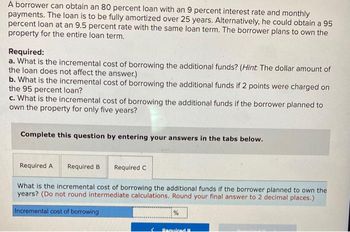 A borrower can obtain an 80 percent loan with an 9 percent interest rate and monthly
payments. The loan is to be fully amortized over 25 years. Alternatively, he could obtain a 95
percent loan at an 9.5 percent rate with the same loan term. The borrower plans to own the
property for the entire loan term.
Required:
a. What is the incremental cost of borrowing the additional funds? (Hint: The dollar amount of
the loan does not affect the answer.)
b. What is the incremental cost of borrowing the additional funds if 2 points were charged on
the 95 percent loan?
c. What is the incremental cost of borrowing the additional funds if the borrower planned to
own the property for only five years?
Complete this question by entering your answers in the tabs below.
Required A
Required B Required C
What is the incremental cost of borrowing the additional funds if the borrower planned to own the
years? (Do not round intermediate calculations. Round your final answer to 2 decimal places.)
Incremental cost of borrowing
%
Required R