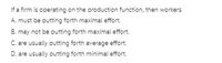 If a firm is operating on the production function, then workers
A. must be putting forth maximal effort.
B. may not be putting forth maximal effort.
C. are usually putting forth average effort.
D. are usually putting forth minimal effort.
