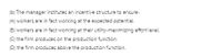 (b) The manager institutes an incentive structure to ensure:
(A) workers are in fact working at the expected potential.
(B) workers are in fact working at their utility-maximizing effort level.
(C) the firm produces on the production function.
(D) the firm produces above the production function.

