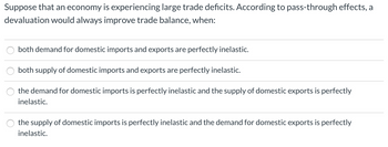 Suppose that an economy is experiencing large trade deficits. According to pass-through effects, a
devaluation would always improve trade balance, when:
O
both demand for domestic imports and exports are perfectly inelastic.
both supply of domestic imports and exports are perfectly inelastic.
the demand for domestic imports is perfectly inelastic and the supply of domestic exports is perfectly
inelastic.
the supply of domestic imports is perfectly inelastic and the demand for domestic exports is perfectly
inelastic.