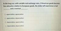 In the long run, with variable real exchange rates, if American goods become
less attractive relative to European goods, the dollar will experience a real
and a nominal
|
O appreciation; appreciation
O appreciation; depreciation
O depreciation; appreciation
O depreciation; depreciation
