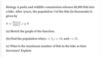 Biology A parks and wildlife commission releases 80,000 fish into
a lake. After tyears, the population Nof the fish (in thousands) is
given by
20(31+4)
N =
0.051+1
(a) Sketch the graph of the function.
(b) Find the population when t = 5, 1 = 10, and t = 25.
(c) What is the maximum number of fish in the lake as time
increases? Explain
