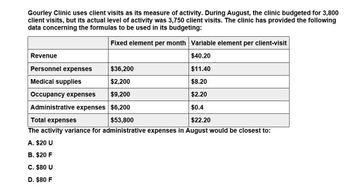 Gourley Clinic uses client visits as its measure of activity. During August, the clinic budgeted for 3,800
client visits, but its actual level of activity was 3,750 client visits. The clinic has provided the following
data concerning the formulas to be used in its budgeting:
Fixed element per month Variable element per client-visit
Revenue
$40.20
Personnel expenses
$36,200
$11.40
Medical supplies
$2,200
$8.20
Occupancy expenses
$9,200
$2.20
Total expenses
$53,800
Administrative expenses $6,200
The activity variance for administrative expenses in August would be closest to:
$0.4
$22.20
A. $20 U
B. $20 F
C. $80 U
D. $80 F