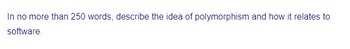 In no more than 250 words, describe the idea of polymorphism and how it relates to
software.