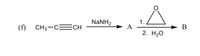 ### Chemical Reaction Sequence

This image displays a chemical reaction sequence involving two main steps, designated to demonstrate the transformation of organic compounds.

1. **Starting Material (f):** 
   - \( \text{CH}_3\text{C}\equiv\text{CH} \)
   - This is a propyne molecule, an alkyne with a triple bond between the second and third carbon atoms.

2. **Step 1: Base-Induced Deprotonation**
   - **Reagent:** \( \text{NaNH}_2 \) (sodium amide)
   - **Process:** The strong base sodium amide deprotonates the terminal alkyne to form an acetylide ion, resulting in intermediate \( \text{A} \).

3. **Step 2: Epoxide Addition**
   - **Intermediate A:** The acetylide ion reacts in this step.
   - **Reagent:** An epoxide with an oxygen atom in a three-membered ring
   - **Mechanism:** 
     - The nucleophilic acetylide ion attacks the less hindered carbon in the epoxide ring, opening the ring. 
     - The process is followed by the addition of water (\( \text{H}_2\text{O} \)) to stabilize and form the final product \( \text{B} \), which includes a hydroxyl group from the ring-opening reaction.

### Summary

This sequence describes the conversion of propyne into a more complex alcohol derivative through the intermediary formation and subsequent reaction of an acetylide ion, a classic transformation in organic synthesis.