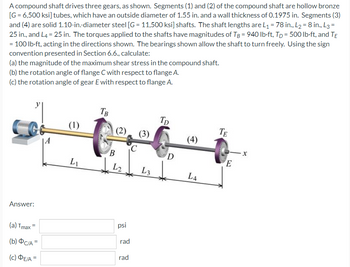 A compound shaft drives three gears, as shown. Segments (1) and (2) of the compound shaft are hollow bronze
[G = 6,500 ksi] tubes, which have an outside diameter of 1.55 in. and a wall thickness of 0.1975 in. Segments (3)
and (4) are solid 1.10-in-diameter steel [G= 11,500 ksi] shafts. The shaft lengths are L₁ = 78 in., L₂ = 8 in., L3=
25 in., and L4 = 25 in. The torques applied to the shafts have magnitudes of TB = 940 lb·ft, Tp = 500 lb-ft, and TE
= 100 lb-ft, acting in the directions shown. The bearings shown allow the shaft to turn freely. Using the sign
convention presented in Section 6.6., calculate:
(a) the magnitude of the maximum shear stress in the compound shaft.
(b) the rotation angle of flange C with respect to flange A.
(c) the rotation angle of gear E with respect to flange A.
TB
TD
(1)
TE
(3)
Answer:
(a) Tmax=
(b) OC/A=
(c) ΦΕΙΑ =
A
L₁
(2)
B
L2₂
psi
rad
rad
C
L3
D
(4)
L4
E
-X