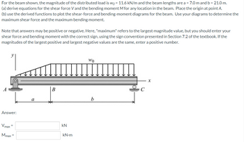 For the beam shown, the magnitude of the distributed load is wo = 11.6 kN/m and the beam lengths are a = 7.0 m and b = 21.0 m.
(a) derive equations for the shear force V and the bending moment M for any location in the beam. Place the origin at point A.
(b) use the derived functions to plot the shear-force and bending-moment diagrams for the beam. Use your diagrams to determine the
maximum shear force and the maximum bending moment.
Note that answers may be positive or negative. Here, "maximum" refers to the largest magnitude value, but you should enter your
shear force and bending moment with the correct sign, using the sign convention presented in Section 7.2 of the textbook. If the
magnitudes of the largest positive and largest negative values are the same, enter a positive number.
y
Wo
X
B
Answer:
Vmax=
Mmax =
a
kN
kN.m
b
C