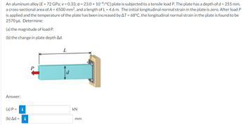 An aluminum alloy [E = 72 GPa; v=0.33; a = 23.0 × 10-6/°C] plate is subjected to a tensile load P. The plate has a depth of d = 255 mm,
a cross-sectional area of A = 6500 mm², and a length of L = 4.6 m. The initial longitudinal normal strain in the plate is zero. After load P
is applied and the temperature of the plate has been increased by AT = 68°C, the longitudinal normal strain in the plate is found to be
2570 με. Determine:
(a) the magnitude of load P.
(b) the change in plate depth Ad.
L
Answer:
(a) P =
i
(b) Δd = i
KN
mm