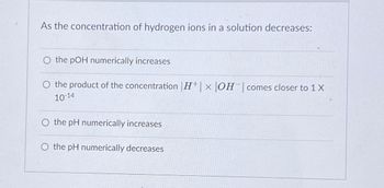 As the concentration of hydrogen ions in a solution decreases:
O the pOH numerically increases
O the product of the concentration |H|× |OH | comes closer to 1 X
10-14
O the pH numerically increases
O the pH numerically decreases