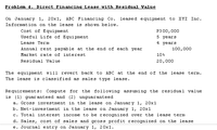 Problem 4. Direct Financing Lease with Residual Value
On January 1, 20x1, ABC Financing Co.
leased e quipment to
XYZ Inc.
Information on the lease is shown below.
Cost of Equipment
P3 00,000
Useful Life of Equi pment
5 years
Lease Term
4 years
Annual rent payable at the end of each year
100,000
Market rate of interest
10%
Residual Value
20,000
The equipment will revert back to ABC at the end of the lease term.
The lease is classified as sales type lease.
Requirements:
Compute for
the following assuming the residual value
is (1) guar anteed and (2) unguaranteed
a. Gross investment in the lease on Januar y 1, 20x1
b. Net-inves tment in the lease on January 1, 20x1
c. Total interest income to be recognized over the lease term
d. Sales, cost of sales and gross profit recognized on the lease
e. Journal entry on January 1, 20x1.
