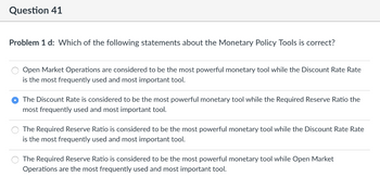 **Question 41**

**Problem 1 d:** Which of the following statements about the Monetary Policy Tools is correct?

- ○ Open Market Operations are considered to be the most powerful monetary tool while the Discount Rate Rate is the most frequently used and most important tool.

- ● The Discount Rate is considered to be the most powerful monetary tool while the Required Reserve Ratio the most frequently used and most important tool.

- ○ The Required Reserve Ratio is considered to be the most powerful monetary tool while the Discount Rate Rate is the most frequently used and most important tool.

- ○ The Required Reserve Ratio is considered to be the most powerful monetary tool while Open Market Operations are the most frequently used and most important tool.

**Explanation:** 
The question presents multiple-choice options regarding which monetary policy tool is considered most powerful and most frequently used. The second option, which is selected, states that the Discount Rate is considered the most powerful tool, with the Required Reserve Ratio being the most frequently used and important.