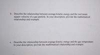 b. Describe the relationship between average kinetic energy and the root mean
square velocity of a gas particle. In your description, provide the mathematical
relationship and example.
c. Describe the relationship between average kinetic energy and the gas temperature.
In your description, provide the math&matical relationship and example.
