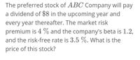 The preferred stock of ABC Company will pay
a dividend of $8 in the upcoming year and
every year thereafter. The market risk
premium is 4 % and the company's beta is 1.2,
and the risk-free rate is 3.5 %. What is the
price of this stock?
