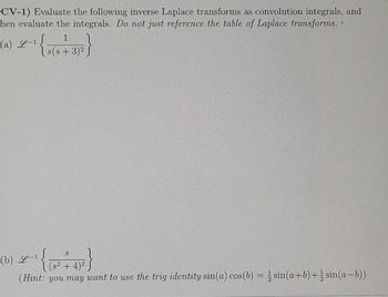 **Inverse Laplace Transform as Convolution Integrals**

**Objective:**
Evaluate the given inverse Laplace transforms as convolution integrals, and then evaluate the integrals without directly referencing the table of Laplace transforms.

---

**Exercises:**

(a) Evaluate the inverse Laplace transform:

\[
\mathcal{L}^{-1} \left\{ \frac{1}{s(s + 3)^2} \right\}
\]

(b) Evaluate the inverse Laplace transform:

\[
\mathcal{L}^{-1} \left\{ \frac{s}{(s^2 + 4)^2} \right\}
\]

**Hint:** For part (b), you may want to use the trigonometric identity:

\[
\sin(a) \cos(b) = \frac{1}{2} \sin(a+b) + \frac{1}{2} \sin(a-b)
\]