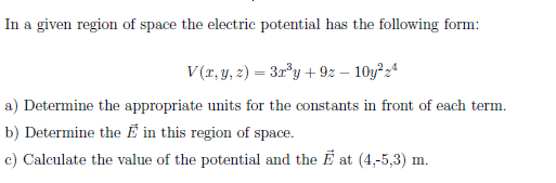 In a given region of space the electric potential has the following form:
V(r, y, 2) = 3r°y + 92 – 10y²24
a) Determine the appropriate units for the constants in front of each term.
b) Determine the É in this region of space.
c) Calculate the value of the potential and the E at (4,-5,3) m.
