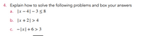 4. Explain how to solve the following problems and box your answers
|x – 4|– 3< 8
а.
b. |x + 2| > 4
C.
- |x|+6> 3
