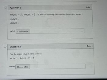 Question 1
Let f(x) = 15 and g(x) = +5. Find the following functions and simplify your answers.
f(g(x)) =
g(f(x)) =
Upload
Choose a File
Question 2
Find the largest value of x that satisfies:
log4 (x²) - log4(x+2)=6
Upload Choose a File
3 pts
3 pts