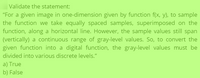 Validate the statement:
"For a given image in one-dimension given by function f(x, y), to sample
the function we take equally spaced samples, superimposed on the
function, along a horizontal line. However, the sample values still span
(vertically) a continuous range of gray-level values. So, to convert the
given function into a digital function, the gray-level values must be
divided into various discrete levels."
a) True
b) False
